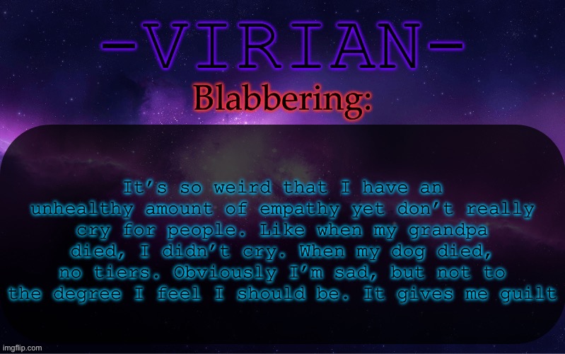 Virian announcement temp | It’s so weird that I have an unhealthy amount of empathy yet don’t really cry for people. Like when my grandpa died, I didn’t cry. When my dog died, no tiers. Obviously I’m sad, but not to the degree I feel I should be. It gives me guilt | image tagged in virian announcement temp | made w/ Imgflip meme maker