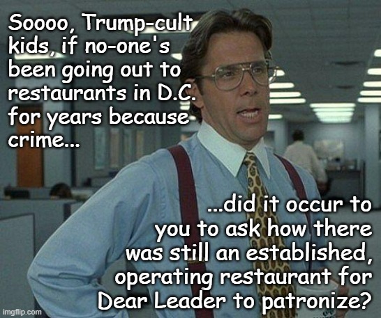 "Just sayin'" *OR* "The math ain't mathing." *OR* "Don't you get tired of Trump insulting your intelligence?" | Soooo, Trump-cult
kids, if no-one's
been going out to
restaurants in D.C.
for years because
crime... ...did it occur to
you to ask how there
was still an established,
operating restaurant for
Dear Leader to patronize? | image tagged in yeah if you could,trump unfit unqualified dangerous,liar | made w/ Imgflip meme maker
