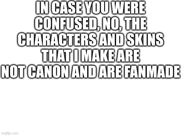 For anyone confused and think that they will actually be in the game (I am not a part of the actual making of Forsaken) | IN CASE YOU WERE CONFUSED, NO, THE CHARACTERS AND SKINS THAT I MAKE ARE NOT CANON AND ARE FANMADE | image tagged in blank white template | made w/ Imgflip meme maker
