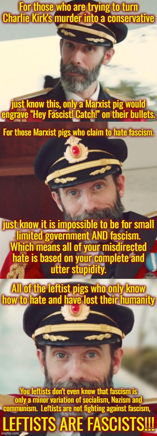 Marxists have no morals, are full of hatred for everyone and do not value life.  They hate freedom and inalienable rights. | For those who are trying to turn Charlie Kirk's murder into a conservative; just know this, only a Marxist pig would engrave "Hey Fascist! Catch!" on their bullets. For those Marxist pigs who claim to hate fascism. just know it is impossible to be for small
limited government AND fascism.
Which means all of your misdirected
hate is based on your complete and
utter stupidity. All of the leftist pigs who only know how to hate and have lost their humanity; You leftists don't even know that fascism is only a minor variation of socialism, Nazism and communism.  Leftists are not fighting against fascism, LEFTISTS ARE FASCISTS!!! | image tagged in captain obvious,marxist pigs,leftists need to be on fbi watch lists | made w/ Imgflip meme maker
