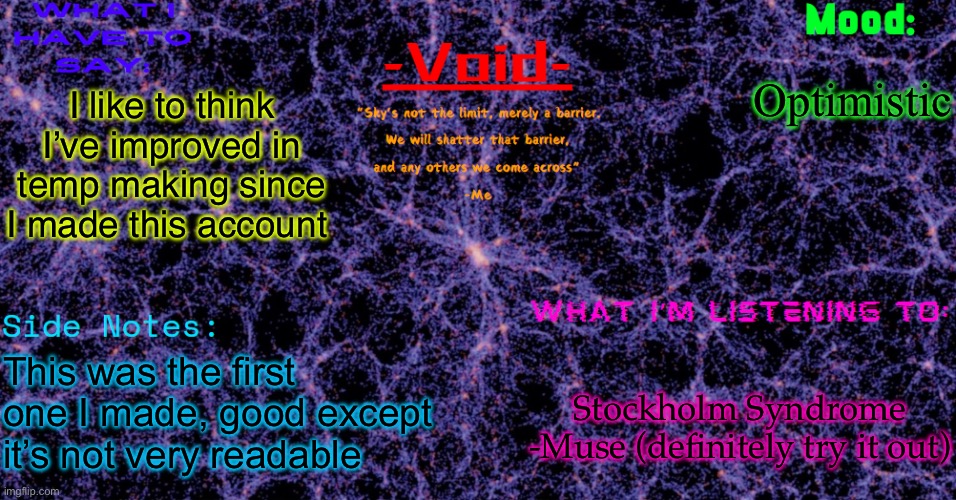 Void announcement temp | Optimistic; I like to think I’ve improved in temp making since I made this account; This was the first one I made, good except it’s not very readable; Stockholm Syndrome -Muse (definitely try it out) | image tagged in void announcement temp | made w/ Imgflip meme maker