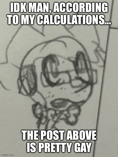 Hmmm | IDK MAN, ACCORDING TO MY CALCULATIONS…; THE POST ABOVE IS PRETTY GAY | image tagged in benny,stupid,nerd | made w/ Imgflip meme maker