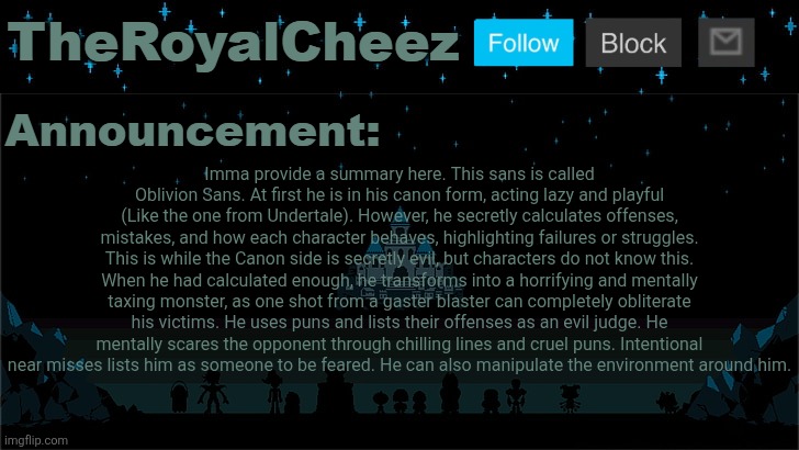 If you can't read the image, read the description. List opinions below in comments and I'll answer them. | Imma provide a summary here. This sans is called Oblivion Sans. At first he is in his canon form, acting lazy and playful (Like the one from Undertale). However, he secretly calculates offenses, mistakes, and how each character behaves, highlighting failures or struggles. This is while the Canon side is secretly evil, but characters do not know this. When he had calculated enough, he transforms into a horrifying and mentally taxing monster, as one shot from a gaster blaster can completely obliterate his victims. He uses puns and lists their offenses as an evil judge. He mentally scares the opponent through chilling lines and cruel puns. Intentional near misses lists him as someone to be feared. He can also manipulate the environment around him. | image tagged in cheez's undertale template | made w/ Imgflip meme maker