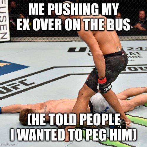K.O. Knock out | ME PUSHING MY EX OVER ON THE BUS; (HE TOLD PEOPLE I WANTED TO PEG HIM) | image tagged in k o knock out,ex,relationship,relatable,memes | made w/ Imgflip meme maker