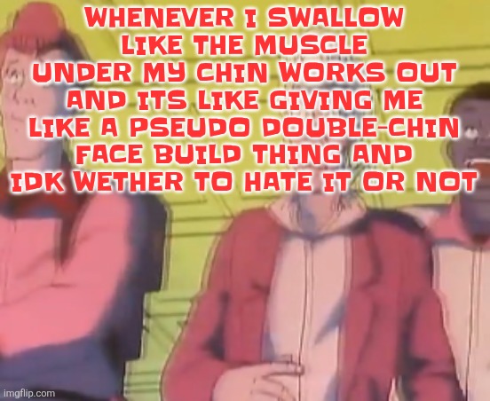 yo chat are we cooked fr?? | WHENEVER I SWALLOW LIKE THE MUSCLE UNDER MY CHIN WORKS OUT AND ITS LIKE GIVING ME LIKE A PSEUDO DOUBLE-CHIN FACE BUILD THING AND IDK WETHER TO HATE IT OR NOT | image tagged in yo chat are we cooked fr | made w/ Imgflip meme maker