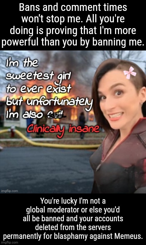 You cannot defeat me. I'm patient, I can wait for you to leave and I'll remain on Imgflip. Forever. Until I am sole moderator... | Bans and comment timers won't stop me. All you're doing is proving that I'm more powerful than you by banning me. You're lucky I'm not a global moderator or else you'd all be banned and your accounts deleted from the servers permanently for blasphamy against Memeus. | image tagged in i'm the sweetest girl to ever exist,memes | made w/ Imgflip meme maker