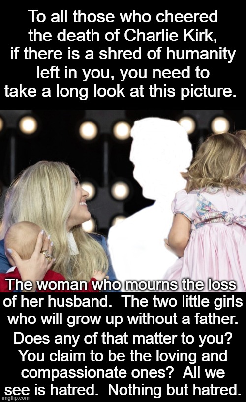 So many leftists cheered when Kirk was murdered.  Even author Steven King cheered.  Absolutely disgusting. | To all those who cheered the death of Charlie Kirk, if there is a shred of humanity left in you, you need to take a long look at this picture. The woman who mourns the loss 
of her husband.  The two little girls
who will grow up without a father. Does any of that matter to you?
You claim to be the loving and
compassionate ones?  All we
see is hatred.  Nothing but hatred. | image tagged in college professors cheered,elementary school teachers cheered,doctors cheered,all of you libs who cheered are disgusting | made w/ Imgflip meme maker