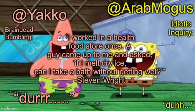 Yakko and ArabMogus’s shared temp | “I worked in a health food store once. A guy came up to me and asked, ‘if I melt dry ice, can I take a bath without getting wet?’”
-Steven Wright | image tagged in yakko and arabmogus s shared temp | made w/ Imgflip meme maker