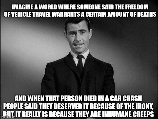 Logic hurts my brain | IMAGINE A WORLD WHERE SOMEONE SAID THE FREEDOM OF VEHICLE TRAVEL WARRANTS A CERTAIN AMOUNT OF DEATHS; AND WHEN THAT PERSON DIED IN A CAR CRASH PEOPLE SAID THEY DESERVED IT BECAUSE OF THE IRONY, BUT IT REALLY IS BECAUSE THEY ARE INHUMANE CREEPS | image tagged in rod serling twilight zone,car crash | made w/ Imgflip meme maker