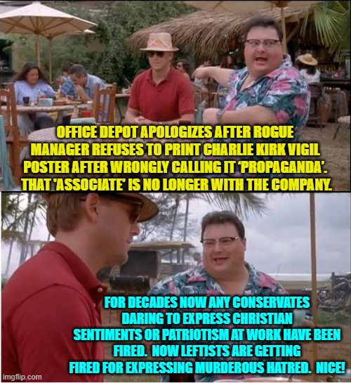Welcome to the FAFO era of TRUE equality on the job site leftists. | OFFICE DEPOT APOLOGIZES AFTER ROGUE MANAGER REFUSES TO PRINT CHARLIE KIRK VIGIL POSTER AFTER WRONGLY CALLING IT ‘PROPAGANDA’.  THAT 'ASSOCIATE' IS NO LONGER WITH THE COMPANY. FOR DECADES NOW ANY CONSERVATES DARING TO EXPRESS CHRISTIAN SENTIMENTS OR PATRIOTISM AT WORK HAVE BEEN FIRED.  NOW LEFTISTS ARE GETTING FIRED FOR EXPRESSING MURDEROUS HATRED.  NICE! | image tagged in see nobody cares | made w/ Imgflip meme maker