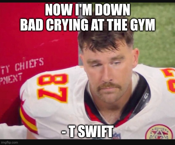 Chiefs Griefs | NOW I'M DOWN BAD CRYING AT THE GYM; - T SWIFT | image tagged in chiefs kc travis kelce taylor swift mahomes | made w/ Imgflip meme maker