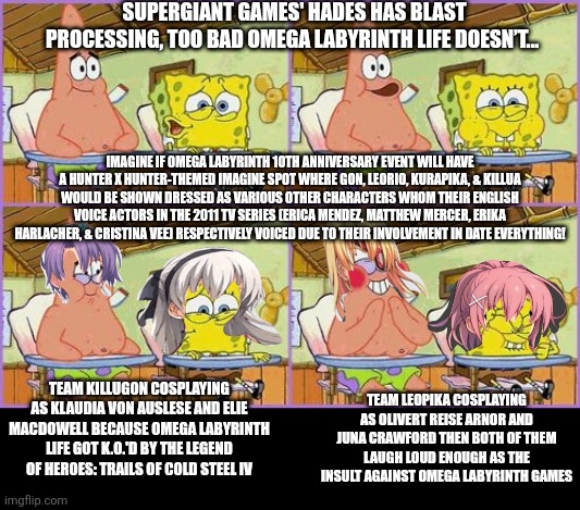 Funnier than 24 | SUPERGIANT GAMES' HADES HAS BLAST PROCESSING, TOO BAD OMEGA LABYRINTH LIFE DOESN’T... IMAGINE IF OMEGA LABYRINTH 10TH ANNIVERSARY EVENT WILL HAVE A HUNTER X HUNTER-THEMED IMAGINE SPOT WHERE GON, LEORIO, KURAPIKA, & KILLUA WOULD BE SHOWN DRESSED AS VARIOUS OTHER CHARACTERS WHOM THEIR ENGLISH VOICE ACTORS IN THE 2011 TV SERIES (ERICA MENDEZ, MATTHEW MERCER, ERIKA HARLACHER, & CRISTINA VEE) RESPECTIVELY VOICED DUE TO THEIR INVOLVEMENT IN DATE EVERYTHING! TEAM LEOPIKA COSPLAYING AS OLIVERT REISE ARNOR AND JUNA CRAWFORD THEN BOTH OF THEM LAUGH LOUD ENOUGH AS THE INSULT AGAINST OMEGA LABYRINTH GAMES; TEAM KILLUGON COSPLAYING AS KLAUDIA VON AUSLESE AND ELIE MACDOWELL BECAUSE OMEGA LABYRINTH LIFE GOT K.O.'D BY THE LEGEND OF HEROES: TRAILS OF COLD STEEL IV | image tagged in funnier than 24,omega labyrinth,mocking,hunter x hunter,blast processing | made w/ Imgflip meme maker