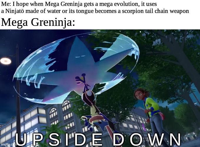 Mega Greninja's design | Mega Greninja:; Me: I hope when Mega Greninja gets a mega evolution, it uses a Ninjatō made of water or its tongue becomes a scorpion tail chain weapon; U P S I D E  D O W N | image tagged in memes,funny,pokemon,video games,gaming | made w/ Imgflip meme maker
