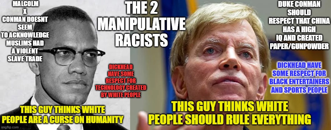 The 2 racists | THE 2 MANIPULATIVE RACISTS; MALCOLM X CONMAN DOESNT SEEM TO ACKNOWLEDGE MUSLIMS HAD A VIOLENT SLAVE TRADE; DUKE CONMAN SHOULD RESPECT THAT CHINA HAS A HIGH IQ AND CREATED PAPER/GUNPOWDER; DICKHEAD HAVE SOME RESPECT FOR BLACK ENTERTAINERS AND SPORTS PEOPLE; DICKHEAD HAVE SOME RESPECT FOR TECHNOLOGY CREATED BY WHITE PEOPLE; THIS GUY THINKS WHITE PEOPLE ARE A CURSE ON HUMANITY; THIS GUY THINKS WHITE PEOPLE SHOULD RULE EVERYTHING | image tagged in malcolm x,david duke,kkkk,slavery | made w/ Imgflip meme maker