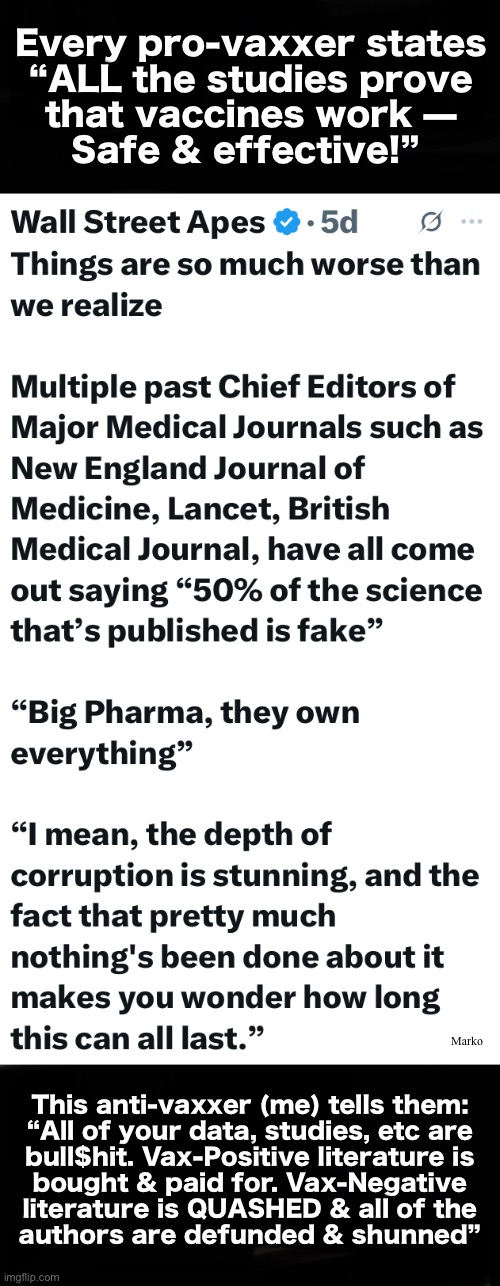 The Industry Prevails, only via LIES, Subterfuge, Payoffs , & ZERO LIABILITIES | Every pro-vaxxer states
“ALL the studies prove
that vaccines work —
Safe & effective!”; Marko; This anti-vaxxer (me) tells them:
“All of your data, studies, etc are
bull$hit. Vax-Positive literature is
bought & paid for. Vax-Negative
literature is QUASHED & all of the
authors are defunded & shunned” | image tagged in memes,poison shots into children,creates poisoned adults,stop poisoning children,fjb voters leftists kissmyass | made w/ Imgflip meme maker