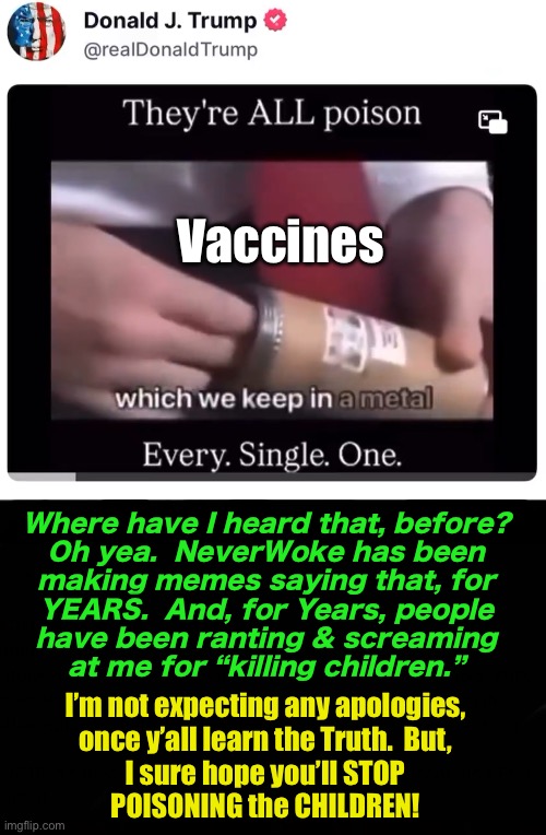 When people finally get around to learning, they forget all the hostility they’ve launched at people like me | Vaccines; Where have I heard that, before?

Oh yea.  NeverWoke has been
making memes saying that, for
YEARS.  And, for Years, people
have been ranting & screaming
at me for “killing children.”; I’m not expecting any apologies,
once y’all learn the Truth.  But,

I sure hope you’ll STOP
POISONING the CHILDREN! | image tagged in memes,vaccines cause diseases,vaccines cause disabilities,vaccines make people die,fjb voters forever kissmyass | made w/ Imgflip meme maker