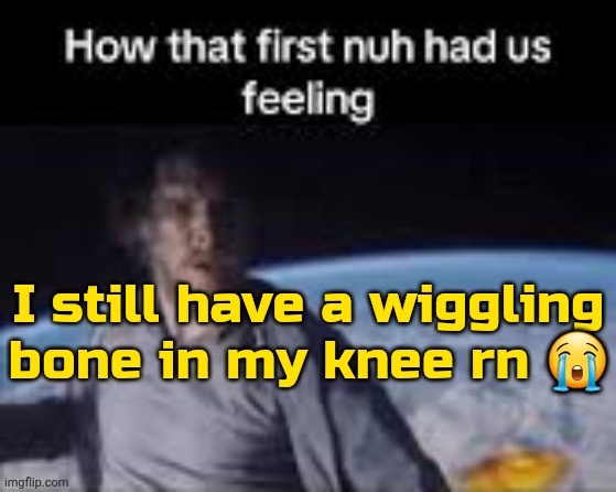 forget the hi chat | I still have a wiggling bone in my knee rn 😭 | image tagged in first nuh | made w/ Imgflip meme maker