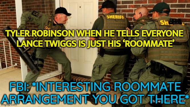 TYLER ROBINSON WHEN HE TELLS EVERYONE LANCE TWIGGS IS JUST HIS ‘ROOMMATE’ | TYLER ROBINSON WHEN HE TELLS EVERYONE 
LANCE TWIGGS IS JUST HIS ‘ROOMMATE’; FBI: *INTERESTING ROOMMATE ARRANGEMENT YOU GOT THERE* | image tagged in fbi open up,fbi,why is the fbi here,tranny,gender identity,gender confusion | made w/ Imgflip meme maker