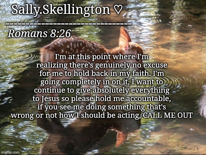 Sally's temp | I'm at this point where I'm realizing there's genuinely no excuse for me to hold back in my faith. I'm going completely in on it, I want to continue to give absolutely everything to Jesus so please hold me accountable, if you see me doing something that's wrong or not how I should be acting, CALL ME OUT | image tagged in sally's temp | made w/ Imgflip meme maker