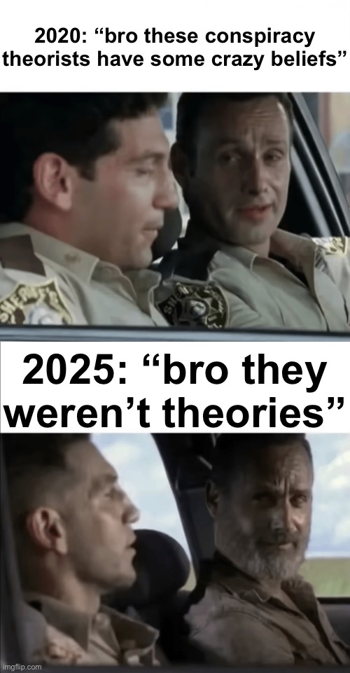 Was too lazy to find the original so i made my own | 2020: “bro these conspiracy theorists have some crazy beliefs”; 2025: “bro they weren’t theories” | made w/ Imgflip meme maker