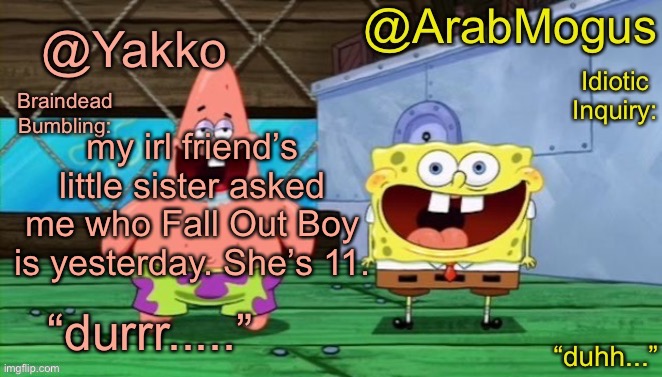 Yakko and ArabMogus’s shared temp | my irl friend’s little sister asked me who Fall Out Boy is yesterday. She’s 11. | image tagged in yakko and arabmogus s shared temp | made w/ Imgflip meme maker