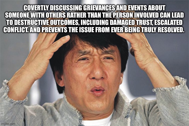 Absolutely | COVERTLY DISCUSSING GRIEVANCES AND EVENTS ABOUT SOMEONE WITH OTHERS RATHER THAN THE PERSON INVOLVED CAN LEAD TO DESTRUCTIVE OUTCOMES, INCLUDING DAMAGED TRUST, ESCALATED CONFLICT. AND PREVENTS THE ISSUE FROM EVER BEING TRULY RESOLVED. | image tagged in jackie chan confused | made w/ Imgflip meme maker