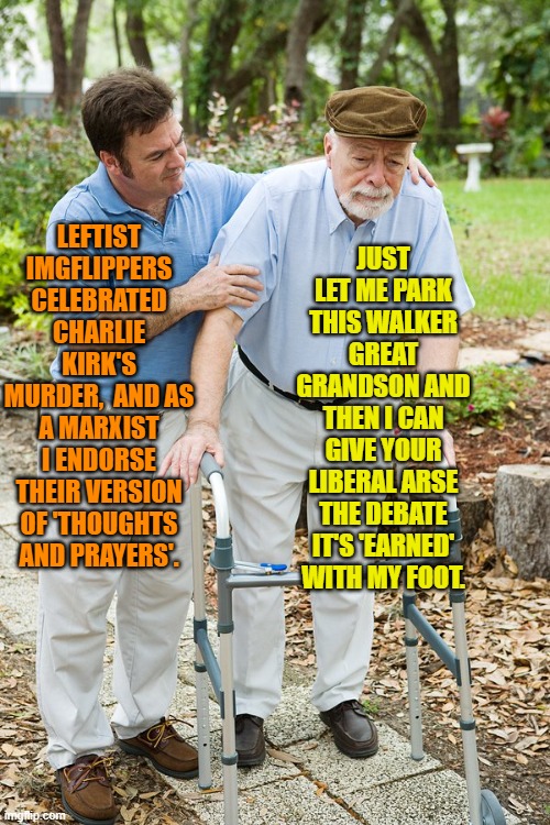 It's nice when the older generation takes an interest in the younger generation. | JUST LET ME PARK THIS WALKER GREAT GRANDSON AND THEN I CAN GIVE YOUR LIBERAL ARSE THE DEBATE IT'S 'EARNED' WITH MY FOOT. LEFTIST IMGFLIPPERS CELEBRATED CHARLIE KIRK'S MURDER,  AND AS A MARXIST I ENDORSE THEIR VERSION OF 'THOUGHTS AND PRAYERS'. | image tagged in yep | made w/ Imgflip meme maker