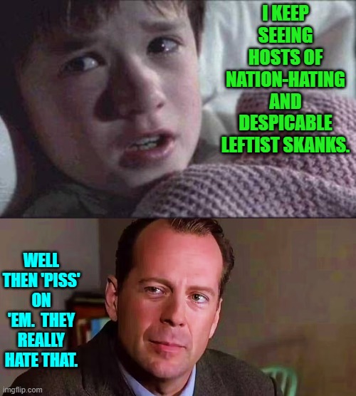 Actually it's looking like the entire nation is finally ready to do exactly that. | I KEEP SEEING HOSTS OF NATION-HATING AND DESPICABLE LEFTIST SKANKS. WELL THEN 'PISS' ON 'EM.  THEY REALLY HATE THAT. | image tagged in i see dead people | made w/ Imgflip meme maker
