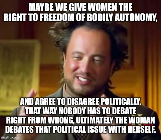Ancient Aliens Meme | MAYBE WE GIVE WOMEN THE RIGHT TO FREEDOM OF BODILY AUTONOMY, AND AGREE TO DISAGREE POLITICALLY, THAT WAY NOBODY HAS TO DEBATE RIGHT FROM WRONG, ULTIMATELY THE WOMAN DEBATES THAT POLITICAL ISSUE WITH HERSELF. | image tagged in memes,ancient aliens | made w/ Imgflip meme maker