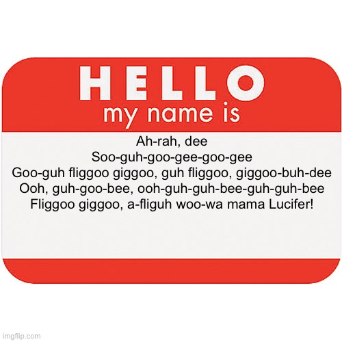 name tag | Ah-rah, dee
Soo-guh-goo-gee-goo-gee
Goo-guh fliggoo giggoo, guh fliggoo, giggoo-buh-dee
Ooh, guh-goo-bee, ooh-guh-guh-bee-guh-guh-bee
Fliggoo giggoo, a-fliguh woo-wa mama Lucifer! | image tagged in name tag | made w/ Imgflip meme maker