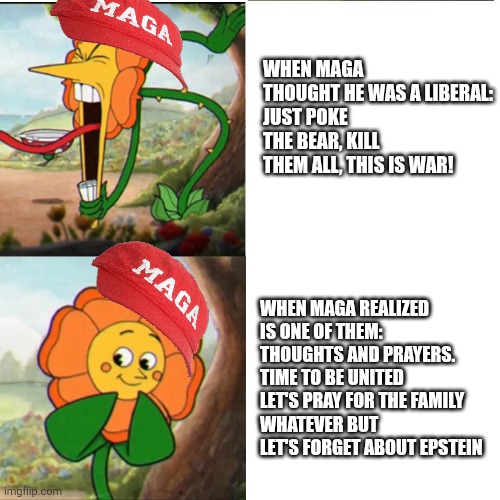Changing minds | WHEN MAGA THOUGHT HE WAS A LIBERAL:
JUST POKE THE BEAR, KILL THEM ALL, THIS IS WAR! WHEN MAGA REALIZED IS ONE OF THEM:
THOUGHTS AND PRAYERS.
TIME TO BE UNITED 
LET'S PRAY FOR THE FAMILY 
WHATEVER BUT LET'S FORGET ABOUT EPSTEIN | image tagged in donald trump,trump,maga,nevertrump,charlie,conservative | made w/ Imgflip meme maker