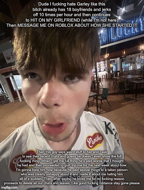 *Harley not garley fucking autocorrect | Dude I fucking hate Garley like this bitch already has 18 boyfriends and jerks off 10 times per hour and then continues to HIT ON MY GIRLFRIEND (while I’m not here) Then MESSAGE ME ON ROBLOX ABOUT HOW SHE STARTED IT; Then this guy says weird stuff to her and I ask to see their recent chats and guess he doesn’t even show the full fucking thing. When I get the full thing he’s said worse that I thought he had and then proceeded to guilt trip me for the next week about how I’m gonna hate him now because he said sexual things to a taken person who was clearly unhappy about it and made it about me hating him all of a sudden. Then, after saying he loves me for no fucking reason proceeds to delete all our chats and leaves. Like good fucking riddance stay gone please | image tagged in why the long face 2 0 | made w/ Imgflip meme maker