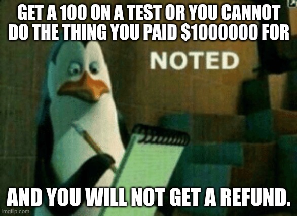 why do they do that? | GET A 100 ON A TEST OR YOU CANNOT DO THE THING YOU PAID $1000000 FOR; AND YOU WILL NOT GET A REFUND. | image tagged in noted,school,1000000 dollars,no refunds | made w/ Imgflip meme maker