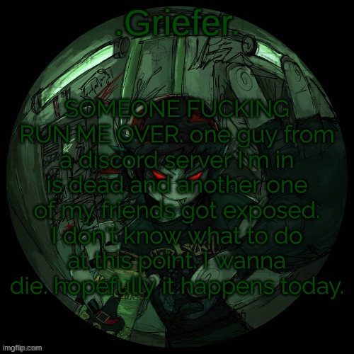 whydoesshitlikethiskeephappeningtome. why am I friends with bad people. why me. I'm the problem. im the fucking problem. | SOMEONE FUCKING RUN ME OVER. one guy from a discord server I'm in is dead and another one of my friends got exposed. I don't know what to do at this point. I wanna die. hopefully it happens today. | image tagged in griefer's announcement template | made w/ Imgflip meme maker
