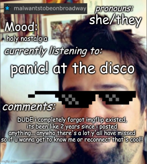 its been a long time... | she/they; holy nostalgia; panic! at the disco; DUDE i completely forgot imgflip existed, its been like 2 years since i posted anything... anywho there's a lot y'all have missed so if u wanna get to know me or reconnect that's cool!! | image tagged in malwantstobeonbroadway's template | made w/ Imgflip meme maker