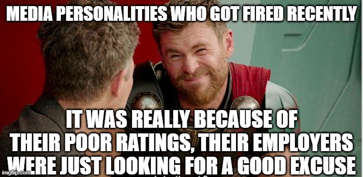 Thor is he though | MEDIA PERSONALITIES WHO GOT FIRED RECENTLY IT WAS REALLY BECAUSE OF THEIR POOR RATINGS, THEIR EMPLOYERS WERE JUST LOOKING FOR A GOOD EXCUSE | image tagged in thor is he though | made w/ Imgflip meme maker