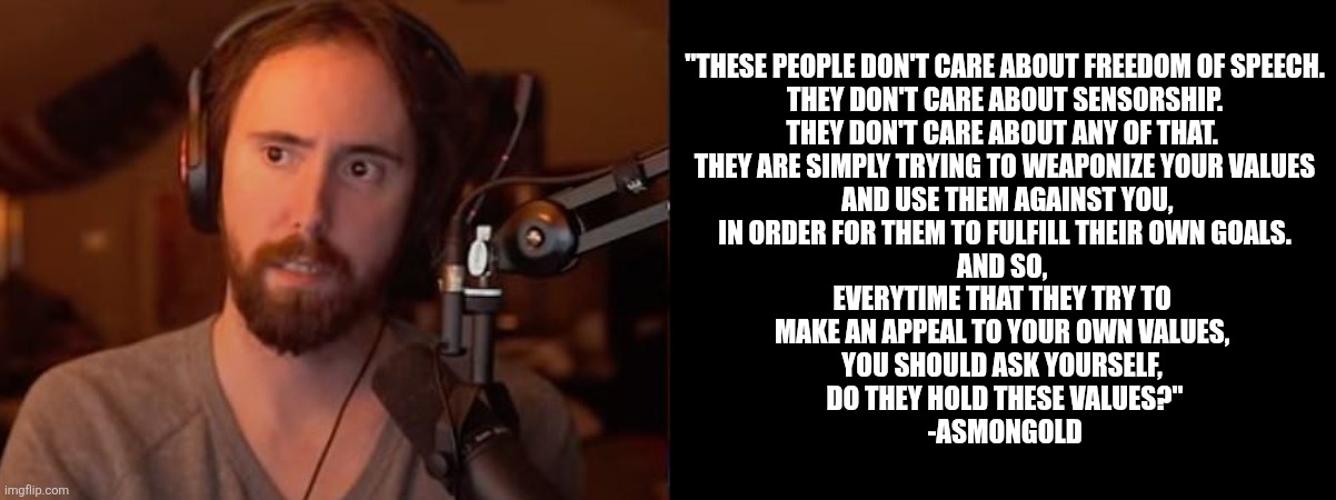 Asmongold sermons | "THESE PEOPLE DON'T CARE ABOUT FREEDOM OF SPEECH.
 THEY DON'T CARE ABOUT SENSORSHIP. 
THEY DON'T CARE ABOUT ANY OF THAT. 
THEY ARE SIMPLY TRYING TO WEAPONIZE YOUR VALUES
 AND USE THEM AGAINST YOU,
IN ORDER FOR THEM TO FULFILL THEIR OWN GOALS.
AND SO, 
EVERYTIME THAT THEY TRY TO 
MAKE AN APPEAL TO YOUR OWN VALUES, 
YOU SHOULD ASK YOURSELF, 
DO THEY HOLD THESE VALUES?"
-ASMONGOLD | made w/ Imgflip meme maker