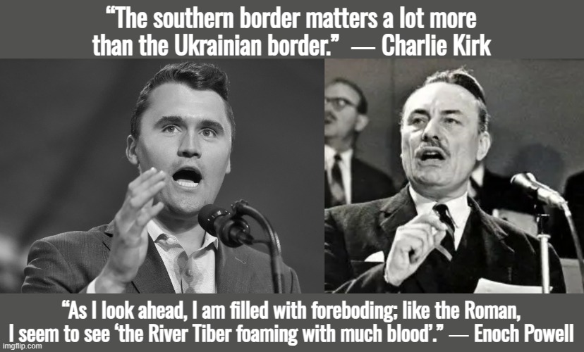 “Woe to the people that fails to honor its heroes!” ― Rudolf Hess | “The southern border matters a lot more than the Ukrainian border.”  ― Charlie Kirk; “As I look ahead, I am filled with foreboding; like the Roman, I seem to see ‘the River Tiber foaming with much blood’.” ― Enoch Powell | image tagged in ukraine,israel,uk,donald trump,charlie kirk,european union | made w/ Imgflip meme maker
