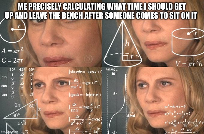 Ever done something like this | ME PRECISELY CALCULATING WHAT TIME I SHOULD GET UP AND LEAVE THE BENCH AFTER SOMEONE COMES TO SIT ON IT | image tagged in calculating meme,real life | made w/ Imgflip meme maker