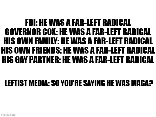They've been lying for decades so why would they stop now? | FBI: HE WAS A FAR-LEFT RADICAL

GOVERNOR COX: HE WAS A FAR-LEFT RADICAL
HIS OWN FAMILY: HE WAS A FAR-LEFT RADICAL
HIS OWN FRIENDS: HE WAS A FAR-LEFT RADICAL
HIS GAY PARTNER: HE WAS A FAR-LEFT RADICAL; LEFTIST MEDIA: SO YOU'RE SAYING HE WAS MAGA? | image tagged in msm lies,mainstream media,gaslighting,liars | made w/ Imgflip meme maker