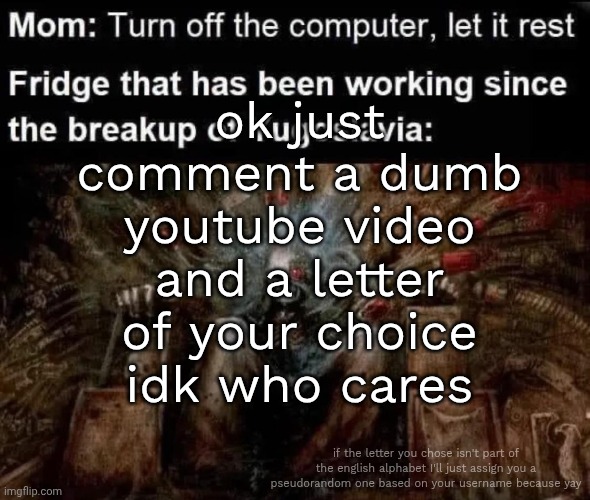 ill do the funny stuff when i get back from school and everything at home actually works out | ok just comment a dumb youtube video and a letter of your choice idk who cares; if the letter you chose isn't part of the english alphabet I'll just assign you a pseudorandom one based on your username because yay | made w/ Imgflip meme maker