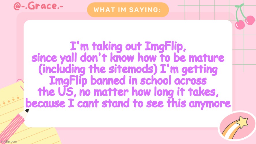 Grace's Littlespace Template | I'm taking out ImgFlip, since yall don't know how to be mature (including the sitemods) I'm getting ImgFlip banned in school across the US, no matter how long it takes, because I cant stand to see this anymore | image tagged in grace's littlespace template | made w/ Imgflip meme maker