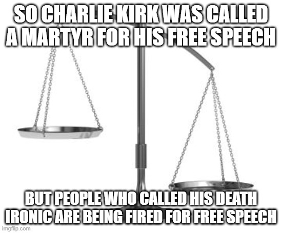 Makes no sense! | SO CHARLIE KIRK WAS CALLED A MARTYR FOR HIS FREE SPEECH; BUT PEOPLE WHO CALLED HIS DEATH IRONIC ARE BEING FIRED FOR FREE SPEECH | image tagged in scales of justice | made w/ Imgflip meme maker