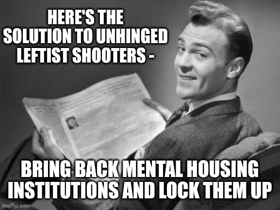We Have Money for it | HERE'S THE SOLUTION TO UNHINGED LEFTIST SHOOTERS -; BRING BACK MENTAL HOUSING INSTITUTIONS AND LOCK THEM UP | image tagged in 50's newspaper,leftists,trans,liberals,terrorist,mental illness | made w/ Imgflip meme maker