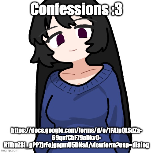 https://docs.google.com/forms/d/e/1FAIpQLSdZa-69qufCbF79aDkvO-KfIbuZ8I_gPP7jrFojgapmU5DNsA/viewform?usp=dialog | Confessions :3; https://docs.google.com/forms/d/e/1FAIpQLSdZa-
69qufCbF79aDkvO-
KfIbuZ8I_gPP7jrFojgapmU5DNsA/viewform?usp=dialog | image tagged in 3 | made w/ Imgflip meme maker