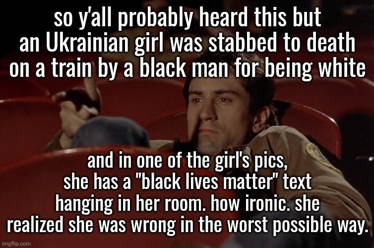 Robert De Niro in movie theater | so y'all probably heard this but an Ukrainian girl was stabbed to death on a train by a black man for being white; and in one of the girl's pics, she has a "black lives matter" text hanging in her room. how ironic. she realized she was wrong in the worst possible way. | image tagged in robert de niro in movie theater | made w/ Imgflip meme maker