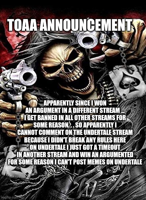 Badass skeleton with guns | TOAA ANNOUNCEMENT; APPARENTLY SINCE I WON AN ARGUMENT IN A DIFFERENT STREAM ... I GET BANNED IN ALL OTHER STREAMS FOR SOME REASON. . . SO APPARENTLY I CANNOT COMMENT ON THE UNDERTALE STREAM BECAUSE I DIDN'T BREAK ANY RULES HERE ON UNDERTALE I JUST GOT A TIMEOUT IN ANOTHER STREAM AND WIN AN ARGUMENTED FOR SOME REASON I CAN'T POST MEMES ON UNDERTALE | image tagged in badass skeleton with guns | made w/ Imgflip meme maker