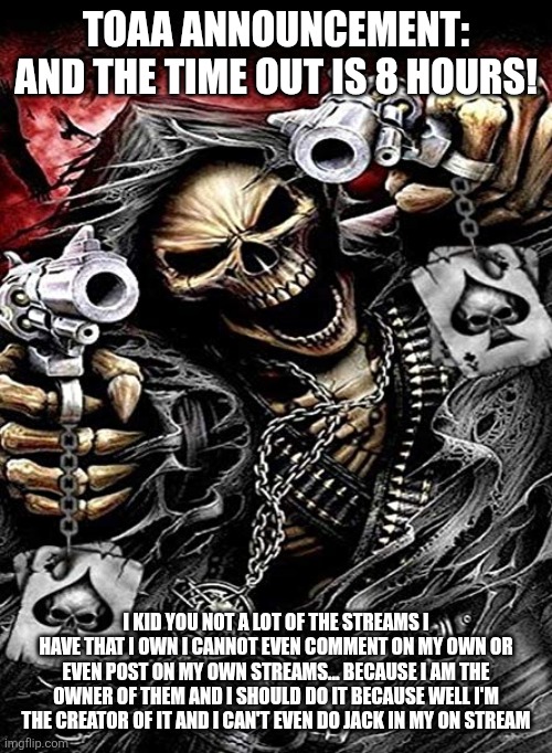 Badass skeleton with guns | TOAA ANNOUNCEMENT: AND THE TIME OUT IS 8 HOURS! I KID YOU NOT A LOT OF THE STREAMS I HAVE THAT I OWN I CANNOT EVEN COMMENT ON MY OWN OR EVEN POST ON MY OWN STREAMS... BECAUSE I AM THE OWNER OF THEM AND I SHOULD DO IT BECAUSE WELL I'M THE CREATOR OF IT AND I CAN'T EVEN DO JACK IN MY ON STREAM | image tagged in badass skeleton with guns | made w/ Imgflip meme maker