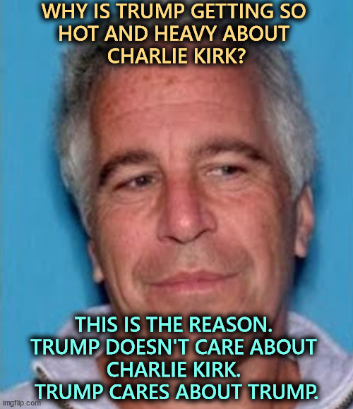 Every day we spend on Charlie Kirk, we're not discussing Jeffrey Epstein. Let's see how long they can keep this charade going. | WHY IS TRUMP GETTING SO 
HOT AND HEAVY ABOUT 
CHARLIE KIRK? THIS IS THE REASON. 
TRUMP DOESN'T CARE ABOUT 
CHARLIE KIRK. 
TRUMP CARES ABOUT TRUMP. | image tagged in epstein mugshot,trump,charlie kirkj,jeffrey epstein,ghislaine maxwell,perv | made w/ Imgflip meme maker