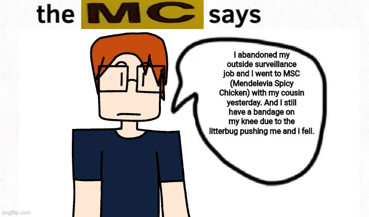 He abandoned his surveillance job because he wanted to stop. | I abandoned my outside surveillance job and I went to MSC (Mendelevia Spicy Chicken) with my cousin yesterday. And I still have a bandage on my knee due to the litterbug pushing me and i fell. | image tagged in the boyfriend says,mc,moscovio may,manganese spicy chicken,surveillance job | made w/ Imgflip meme maker